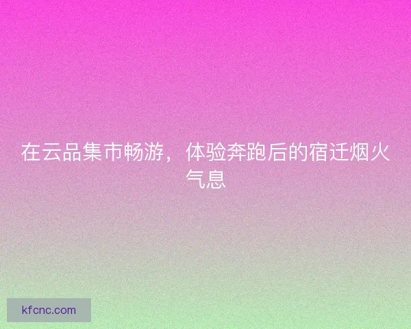 在云品集市畅游，体验奔跑后的宿迁烟火气息