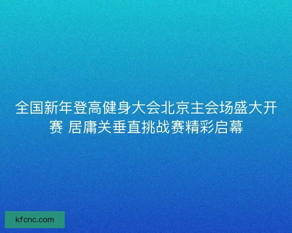 全国新年登高健身大会北京主会场盛大开赛 居庸关垂直挑战赛精彩启幕